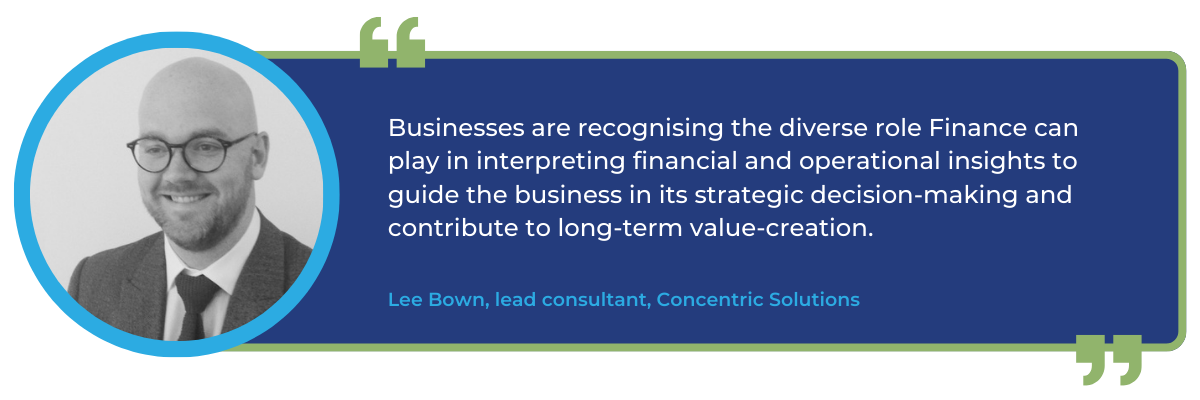 Quote from Lee Bown, principal consultant at Concentric Solutions: Businesses are recognising the diverse role Finance can play in interpreting financial and operational insights to guide the business in its strategic decision-making and contribute to long-term value-creation.