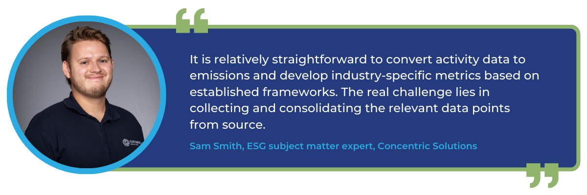 It is relatively straightforward to convert activity data to emissions and develop industry-specific metrics based on established frameworks. The real challenge lies in collecting and consolidating the relevant data points from source.